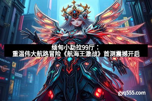 缅甸小勐拉99厅：重温伟大航路冒险《航海王激战》首测震撼开启